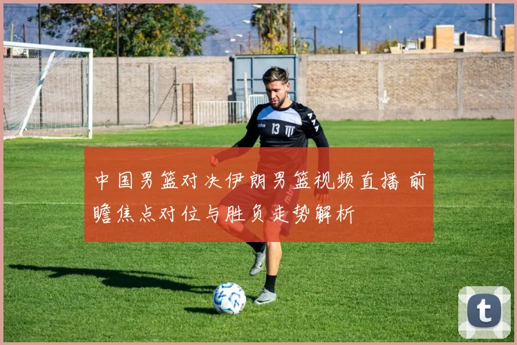 中国男篮对决伊朗男篮视频直播 前瞻焦点对位与胜负走势解析