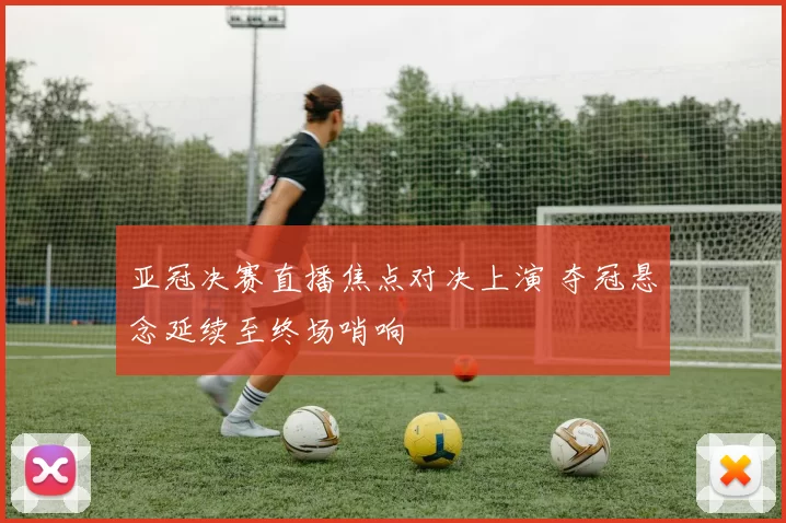 亚冠决赛直播焦点对决上演 夺冠悬念延续至终场哨响