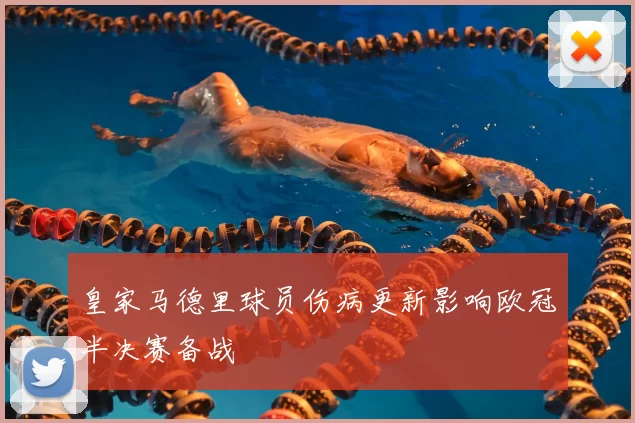 皇家马德里球员伤病更新影响欧冠半决赛备战