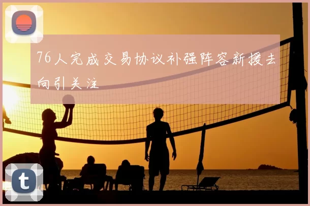 76人完成交易协议补强阵容新援去向引关注