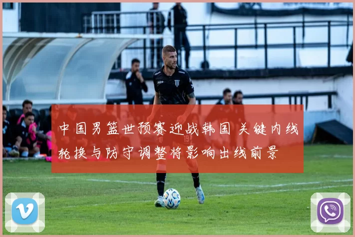 中国男篮世预赛迎战韩国 关键内线轮换与防守调整将影响出线前景