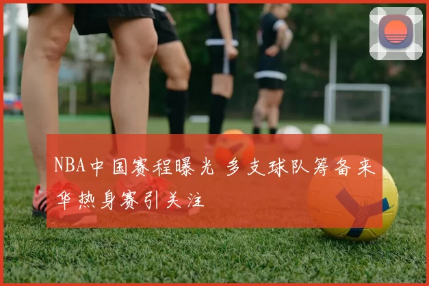 NBA中国赛程曝光 多支球队筹备来华热身赛引关注