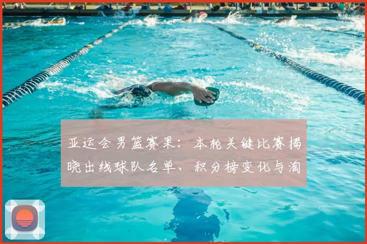 亚运会男篮赛果：本轮关键比赛揭晓出线球队名单、积分榜变化与淘汰赛看点