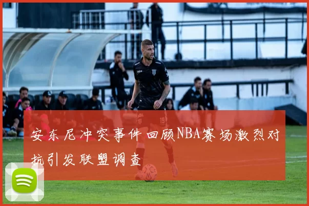 安东尼冲突事件回顾NBA赛场激烈对抗引发联盟调查