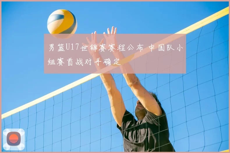 男篮U17世锦赛赛程公布 中国队小组赛首战对手确定