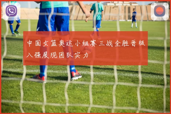 中国女篮奥运小组赛三战全胜晋级八强展现团队实力