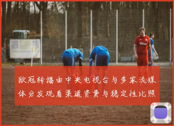 欧冠转播由中央电视台与多家流媒体分发观看渠道资费与稳定性比照