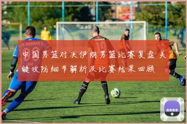 中国男篮对决伊朗男篮比赛复盘 关键攻防细节解析及比赛结果回顾