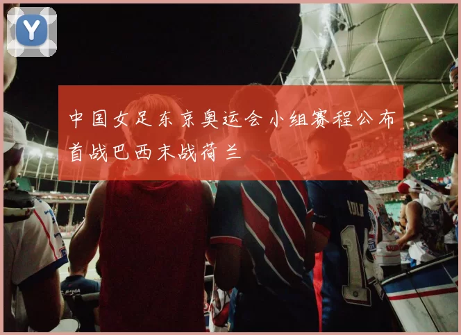 中国女足东京奥运会小组赛程公布首战巴西末战荷兰