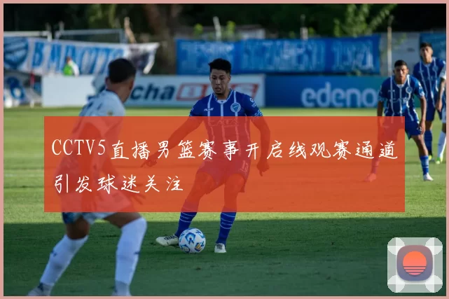 CCTV5直播男篮赛事开启线观赛通道引发球迷关注