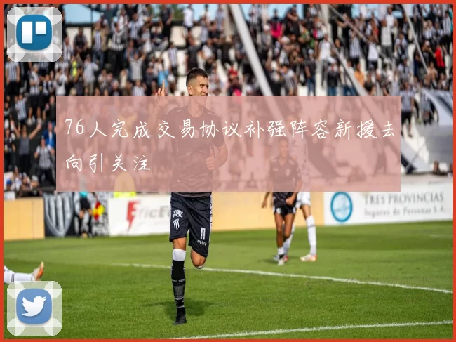 76人完成交易协议补强阵容新援去向引关注