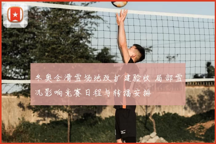 冬奥会滑雪场地改扩建验收 局部雪况影响竞赛日程与转播安排