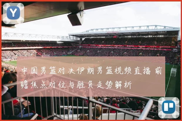中国男篮对决伊朗男篮视频直播 前瞻焦点对位与胜负走势解析