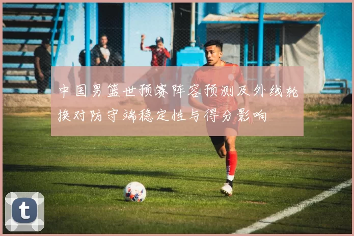 中国男篮世预赛阵容预测及外线轮换对防守端稳定性与得分影响