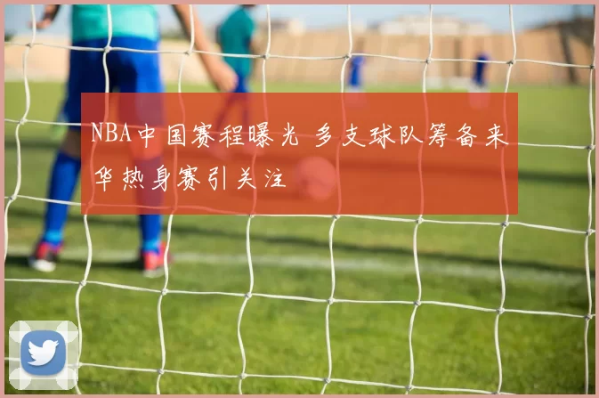 NBA中国赛程曝光 多支球队筹备来华热身赛引关注