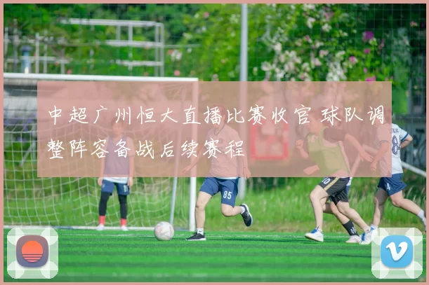 中超广州恒大直播比赛收官 球队调整阵容备战后续赛程