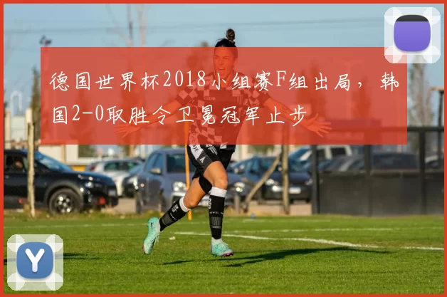 德国世界杯2018小组赛F组出局，韩国2-0取胜令卫冕冠军止步