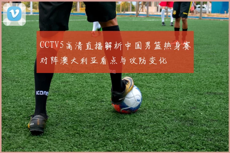 CCTV5高清直播解析中国男篮热身赛对阵澳大利亚看点与攻防变化