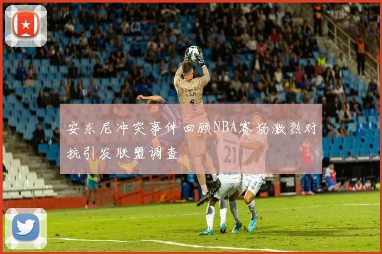 安东尼冲突事件回顾NBA赛场激烈对抗引发联盟调查