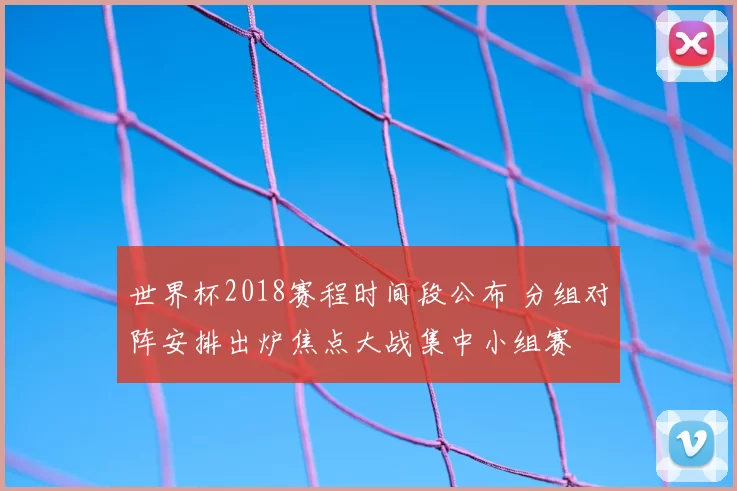 世界杯2018赛程时间段公布 分组对阵安排出炉焦点大战集中小组赛