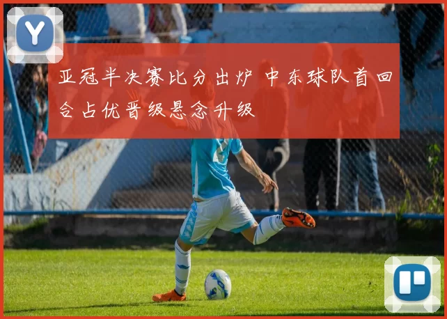 亚冠半决赛比分出炉 中东球队首回合占优晋级悬念升级