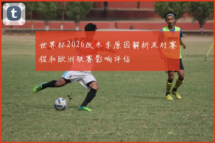世界杯2026改冬季原因解析及对赛程和欧洲联赛影响评估