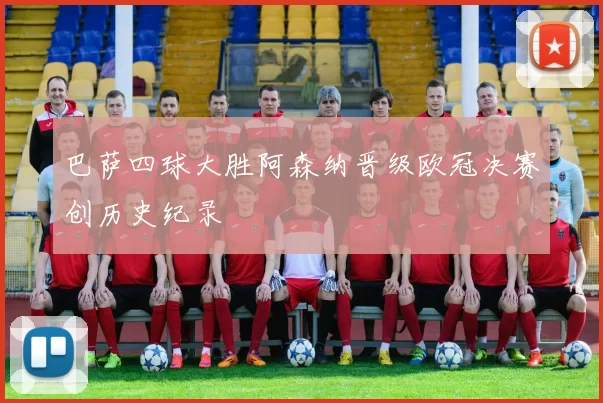 巴萨四球大胜阿森纳晋级欧冠决赛创历史纪录