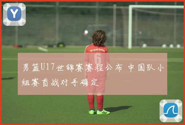 男篮U17世锦赛赛程公布 中国队小组赛首战对手确定