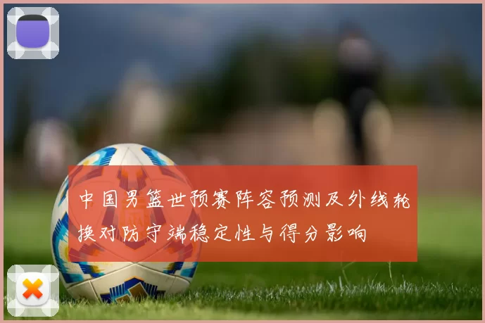中国男篮世预赛阵容预测及外线轮换对防守端稳定性与得分影响