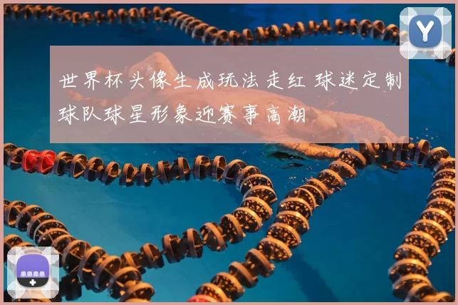 世界杯头像生成玩法走红 球迷定制球队球星形象迎赛事高潮