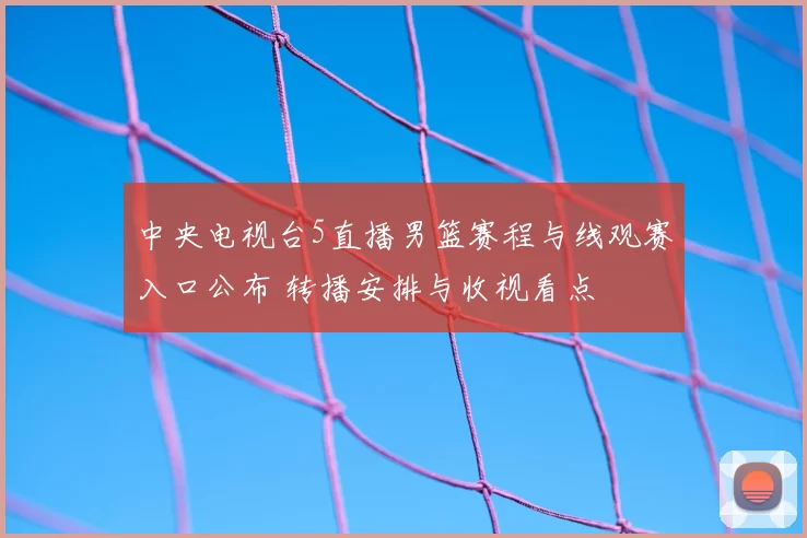 中央电视台5直播男篮赛程与线观赛入口公布 转播安排与收视看点