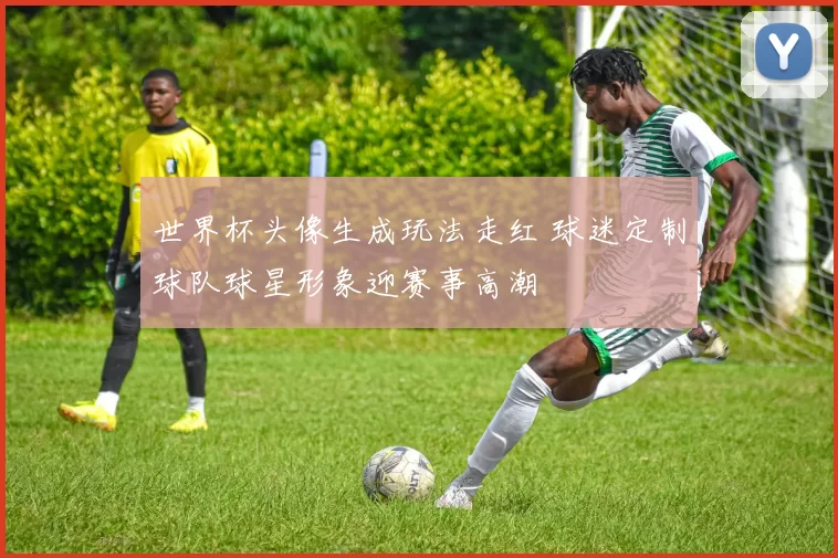 世界杯头像生成玩法走红 球迷定制球队球星形象迎赛事高潮