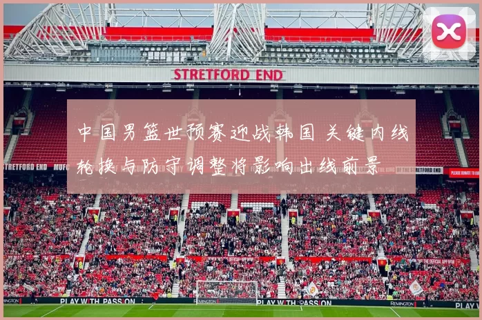 中国男篮世预赛迎战韩国 关键内线轮换与防守调整将影响出线前景