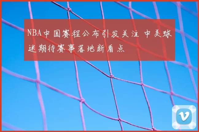 NBA中国赛程公布引发关注 中美球迷期待赛事落地新看点