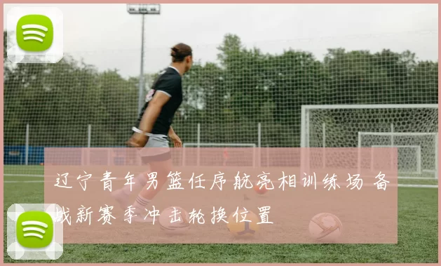 辽宁青年男篮任序航亮相训练场 备战新赛季冲击轮换位置