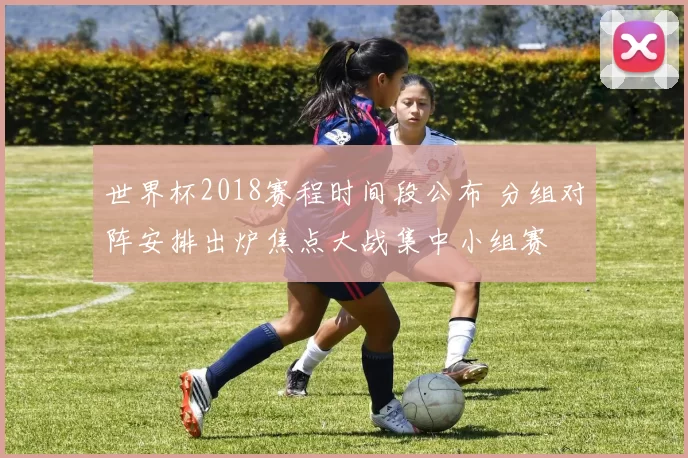 世界杯2018赛程时间段公布 分组对阵安排出炉焦点大战集中小组赛