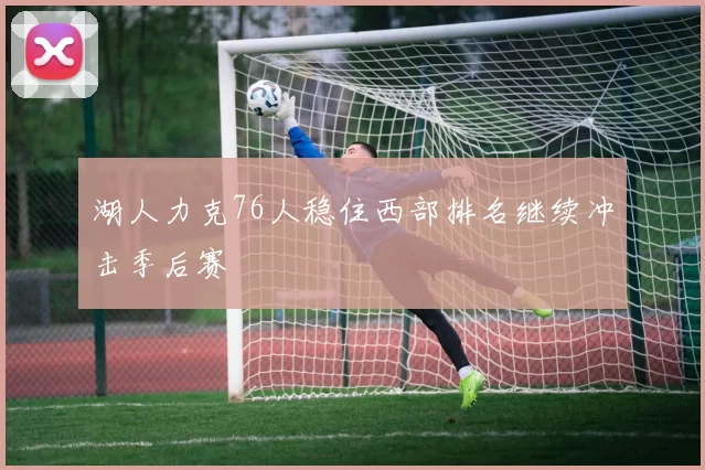 湖人力克76人稳住西部排名继续冲击季后赛