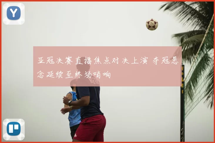 亚冠决赛直播焦点对决上演 夺冠悬念延续至终场哨响